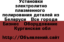 Установки электролитно-плазменного  полирования деталей из Беларуси - Все города Бизнес » Оборудование   . Курганская обл.